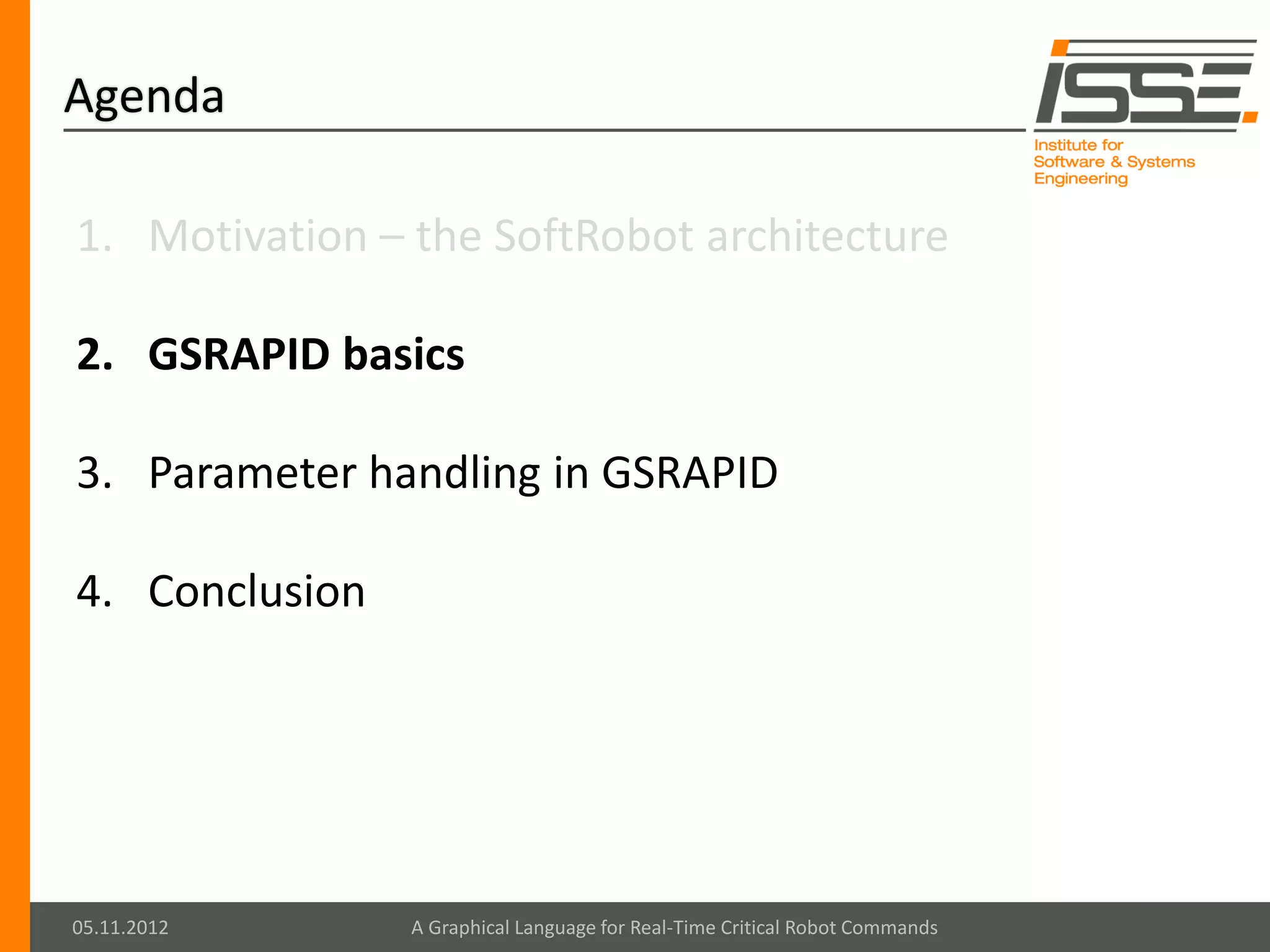 Agenda

1. Motivation – the SoftRobot architecture

2. GSRAPID basics

3. Parameter handling in GSRAPID

4. Conclusion




05.11.2012      A Graphical Language for Real-Time Critical Robot Commands
 