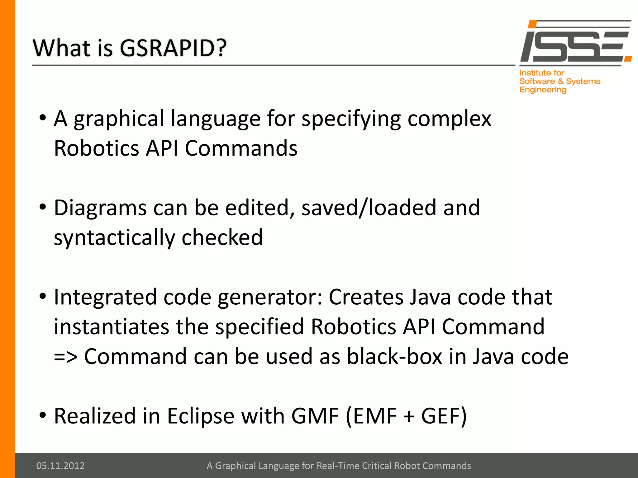 What is GSRAPID?

• A graphical language for specifying complex
  Robotics API Commands

• Diagrams can be edited, saved/loaded and
  syntactically checked

• Integrated code generator: Creates Java code that
  instantiates the specified Robotics API Command
  => Command can be used as black-box in Java code

• Realized in Eclipse with GMF (EMF + GEF)
05.11.2012      A Graphical Language for Real-Time Critical Robot Commands
 