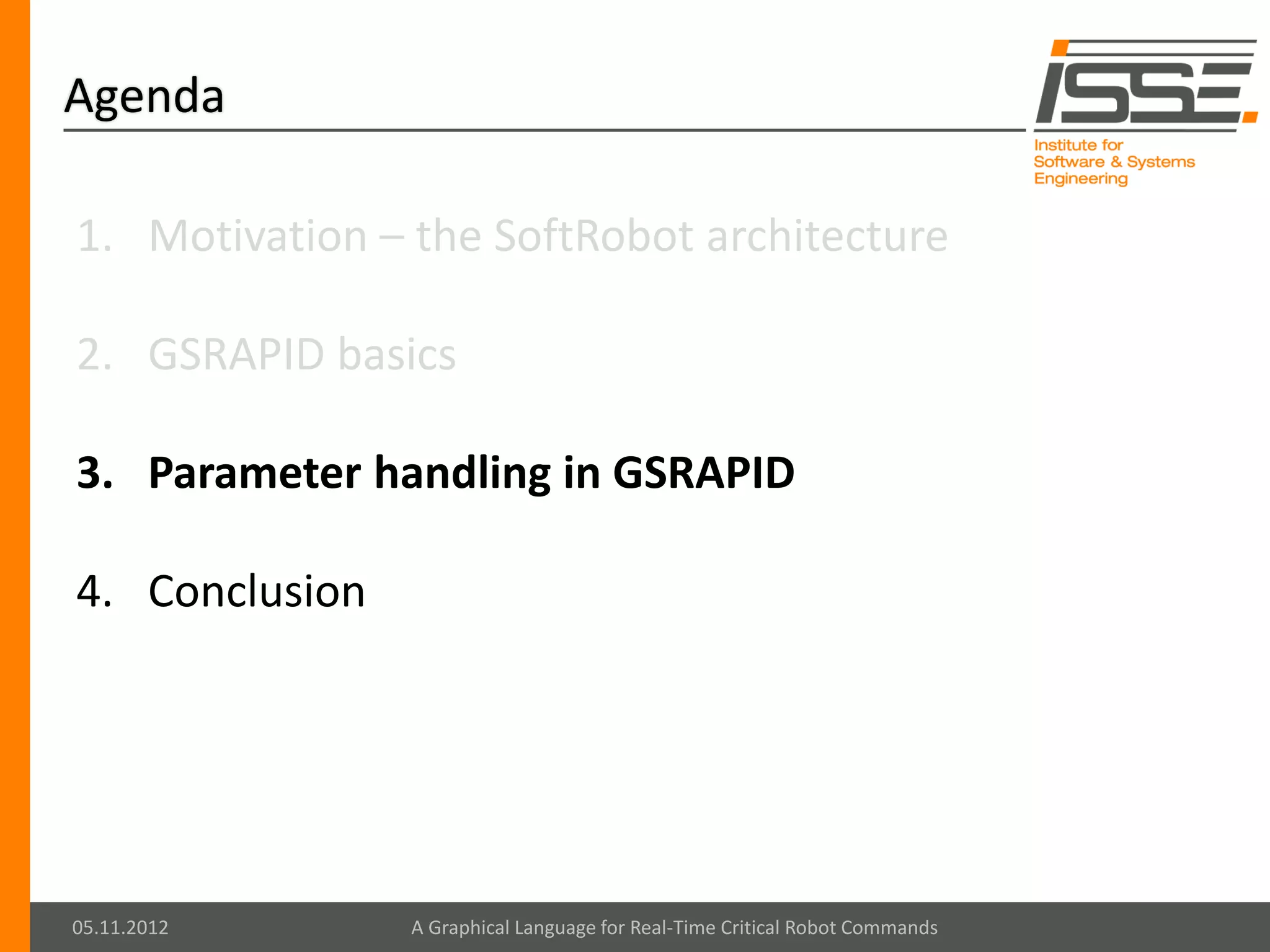 Agenda

1. Motivation – the SoftRobot architecture

2. GSRAPID basics

3. Parameter handling in GSRAPID

4. Conclusion




05.11.2012      A Graphical Language for Real-Time Critical Robot Commands
 