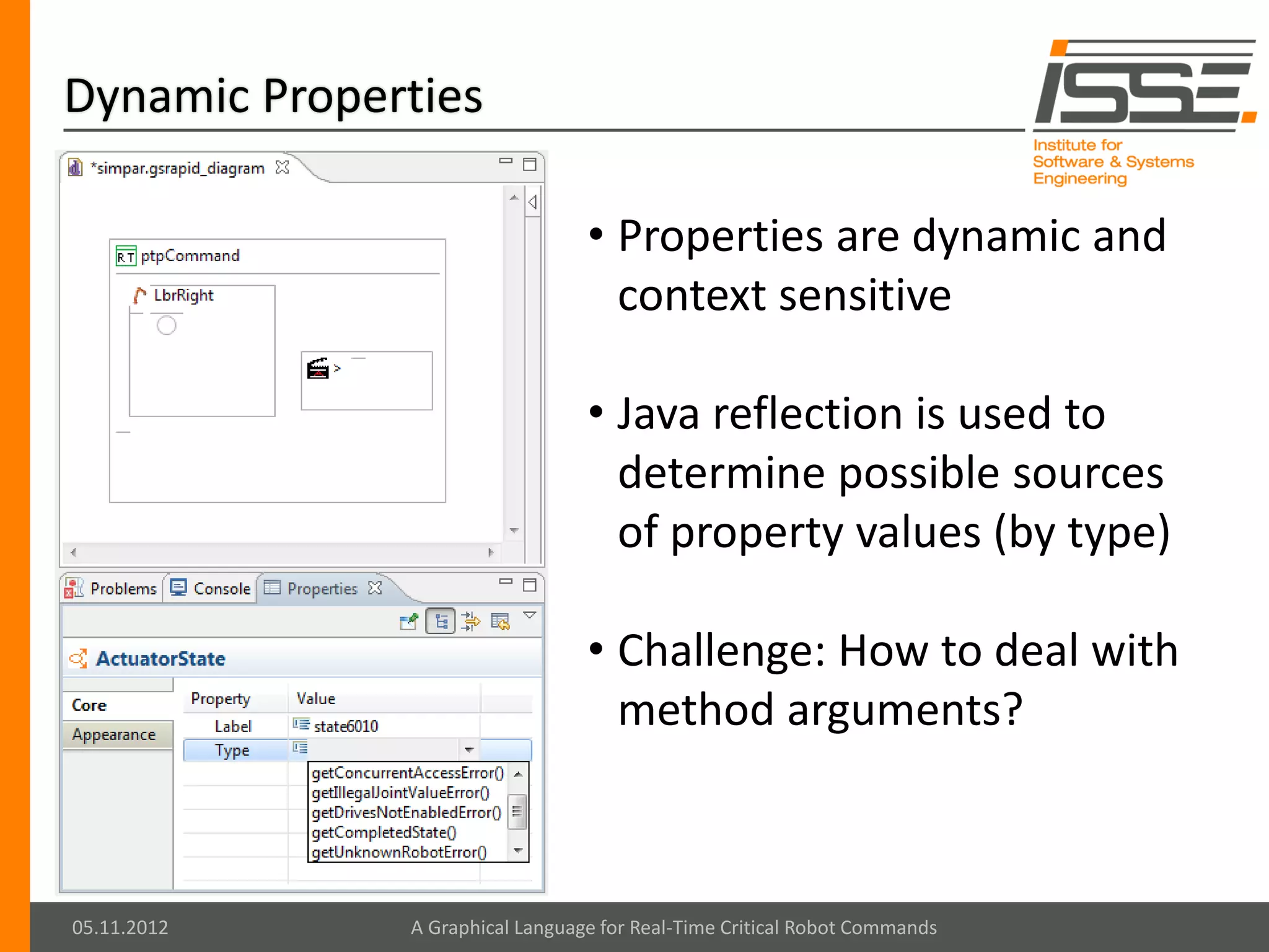 Dynamic Properties

                                 • Properties are dynamic and
                                   context sensitive

                                 • Java reflection is used to
                                   determine possible sources
                                   of property values (by type)

                                 • Challenge: How to deal with
                                   method arguments?



05.11.2012    A Graphical Language for Real-Time Critical Robot Commands
 