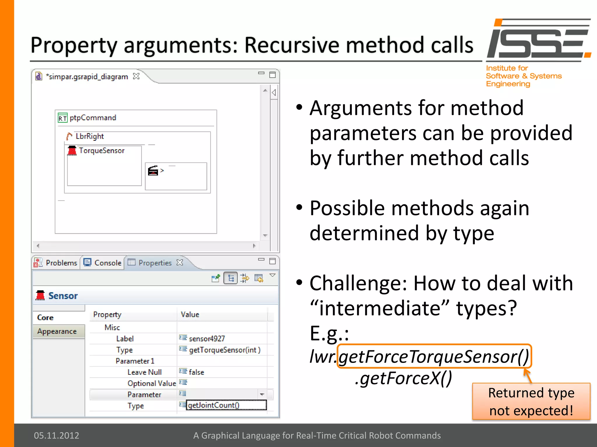 Property arguments: Recursive method calls

                                      • Arguments for method
                                        parameters can be provided
                                        by further method calls

                                      • Possible methods again
                                        determined by type

                                      • Challenge: How to deal with
                                        “intermediate” types?
                                        E.g.:
                                          lwr.getForceTorqueSensor()
                                                .getForceX()
                                                                            Returned type
                                                                            not expected!
05.11.2012     A Graphical Language for Real-Time Critical Robot Commands
 