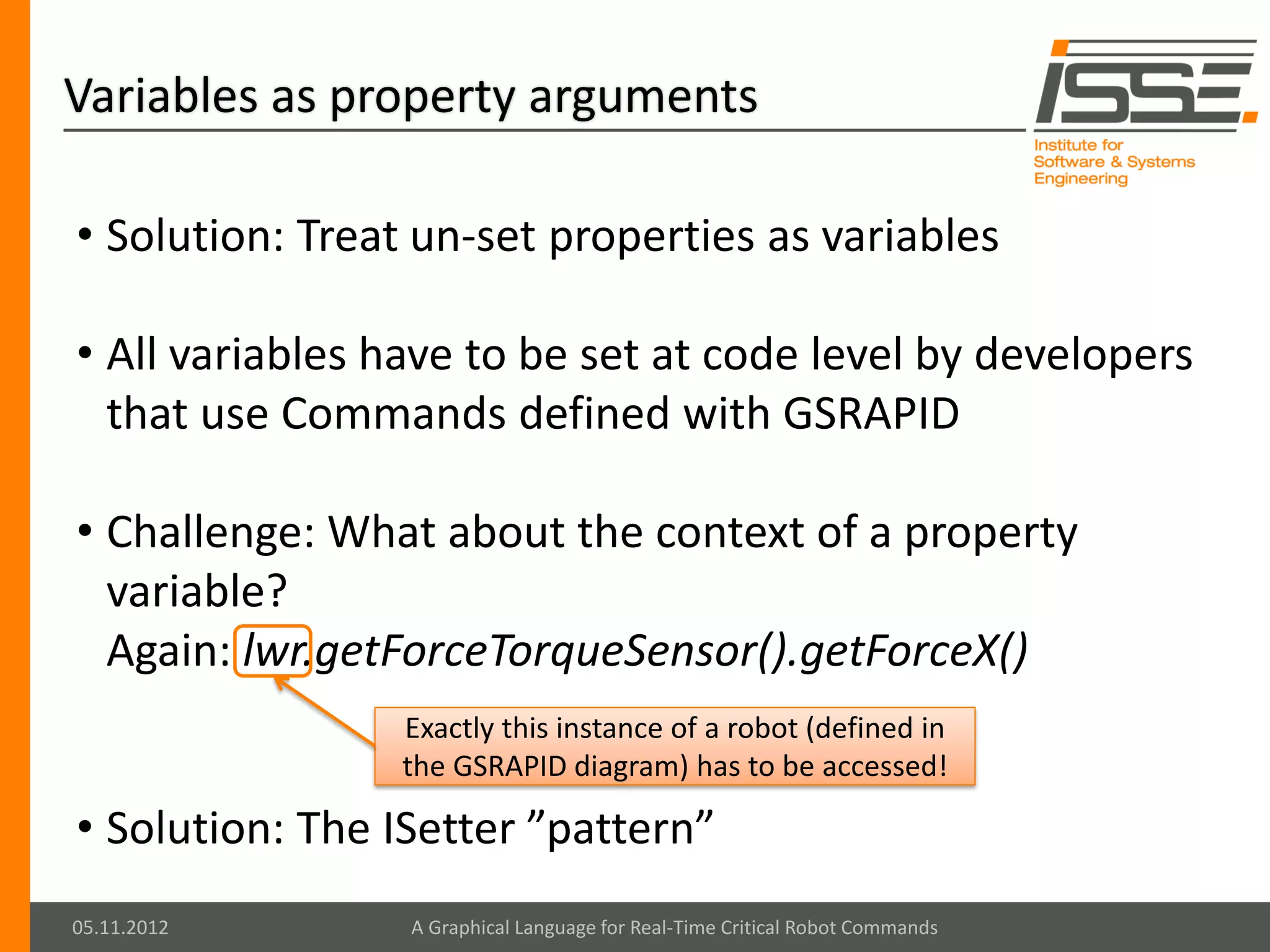 Variables as property arguments

• Solution: Treat un-set properties as variables

• All variables have to be set at code level by developers
  that use Commands defined with GSRAPID

• Challenge: What about the context of a property
  variable?
  Again: lwr.getForceTorqueSensor().getForceX()
                Exactly this instance of a robot (defined in
                the GSRAPID diagram) has to be accessed!

• Solution: The ISetter ”pattern”
05.11.2012       A Graphical Language for Real-Time Critical Robot Commands
 