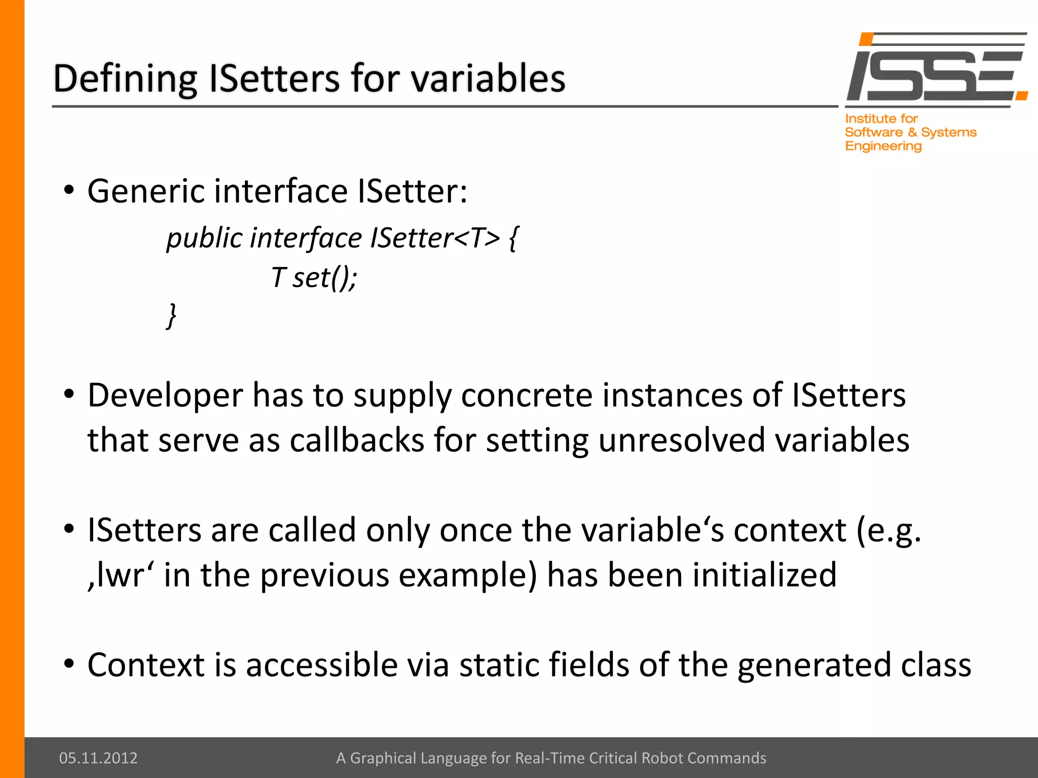Defining ISetters for variables

• Generic interface ISetter:
             public interface ISetter<T> {
                      T set();
             }

• Developer has to supply concrete instances of ISetters
  that serve as callbacks for setting unresolved variables

• ISetters are called only once the variable‘s context (e.g.
  ‚lwr‘ in the previous example) has been initialized

• Context is accessible via static fields of the generated class

05.11.2012                 A Graphical Language for Real-Time Critical Robot Commands
 