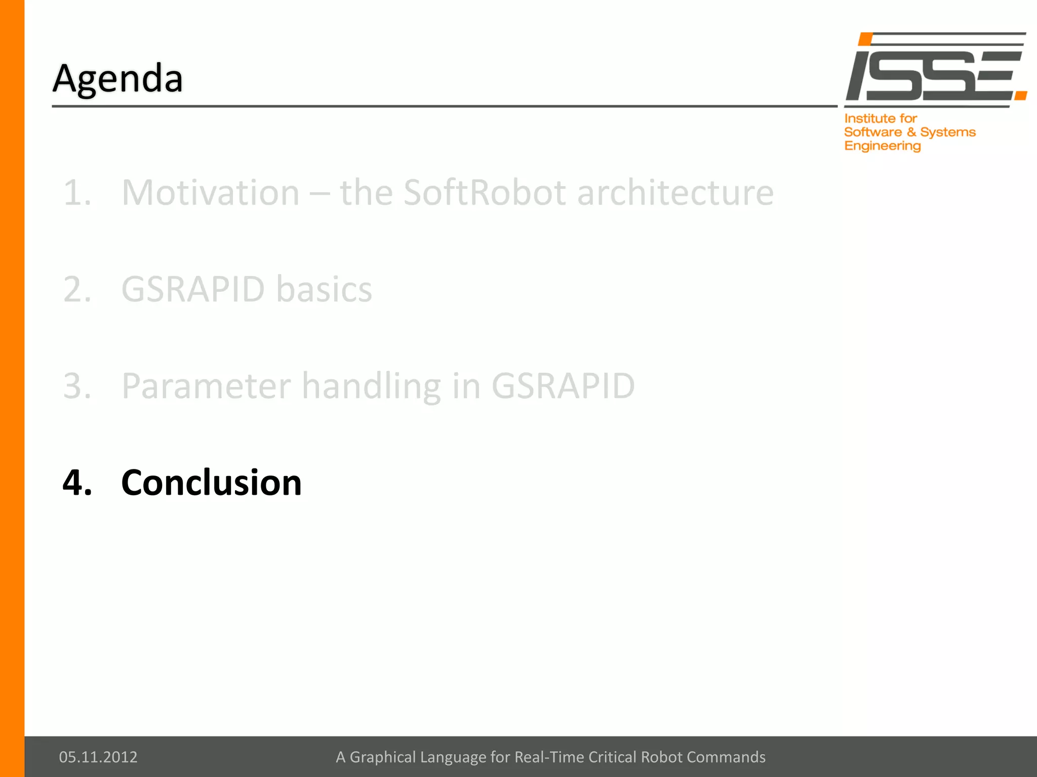 Agenda

1. Motivation – the SoftRobot architecture

2. GSRAPID basics

3. Parameter handling in GSRAPID

4. Conclusion




05.11.2012      A Graphical Language for Real-Time Critical Robot Commands
 