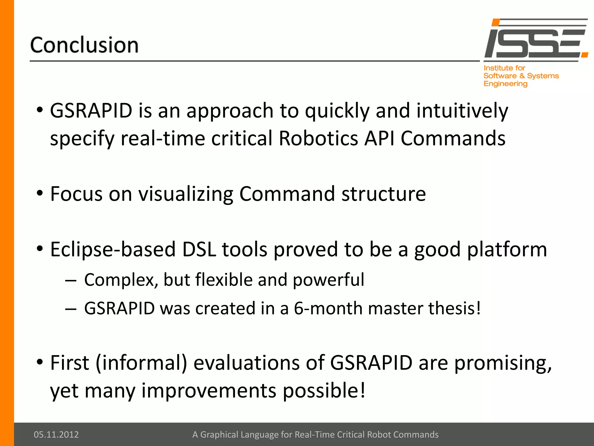 Conclusion

• GSRAPID is an approach to quickly and intuitively
  specify real-time critical Robotics API Commands

• Focus on visualizing Command structure

• Eclipse-based DSL tools proved to be a good platform
      – Complex, but flexible and powerful
      – GSRAPID was created in a 6-month master thesis!

• First (informal) evaluations of GSRAPID are promising,
  yet many improvements possible!
05.11.2012          A Graphical Language for Real-Time Critical Robot Commands
 