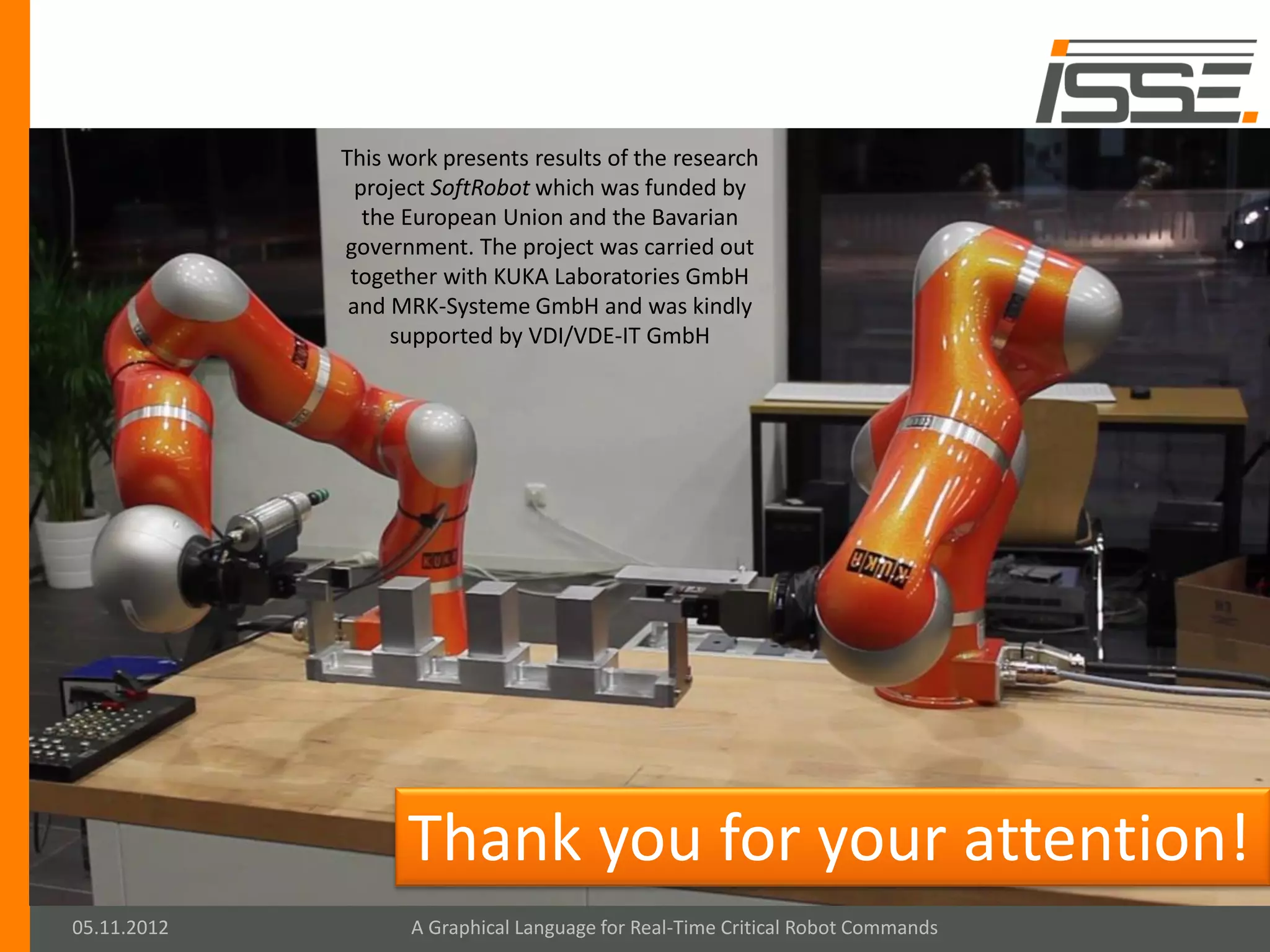 This work presents results of the research
               project SoftRobot which was funded by
                the European Union and the Bavarian
             government. The project was carried out
              together with KUKA Laboratories GmbH
              and MRK-Systeme GmbH and was kindly
                   supported by VDI/VDE-IT GmbH




                   Thank you for your attention!
05.11.2012          A Graphical Language for Real-Time Critical Robot Commands
 