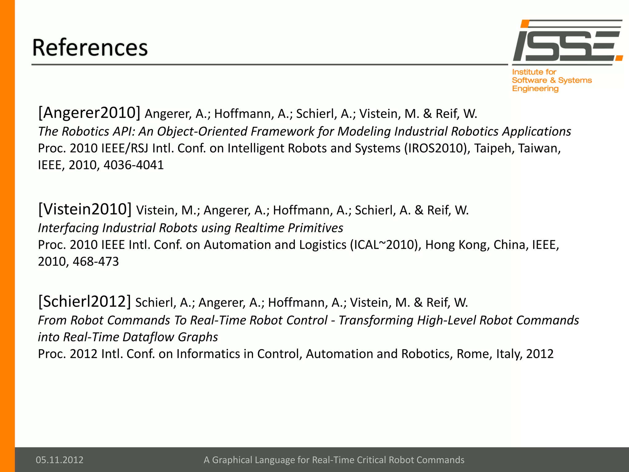 References

[Angerer2010] Angerer, A.; Hoffmann, A.; Schierl, A.; Vistein, M. & Reif, W.
The Robotics API: An Object-Oriented Framework for Modeling Industrial Robotics Applications
Proc. 2010 IEEE/RSJ Intl. Conf. on Intelligent Robots and Systems (IROS2010), Taipeh, Taiwan,
IEEE, 2010, 4036-4041


[Vistein2010] Vistein, M.; Angerer, A.; Hoffmann, A.; Schierl, A. & Reif, W.
Interfacing Industrial Robots using Realtime Primitives
Proc. 2010 IEEE Intl. Conf. on Automation and Logistics (ICAL~2010), Hong Kong, China, IEEE,
2010, 468-473

[Schierl2012] Schierl, A.; Angerer, A.; Hoffmann, A.; Vistein, M. & Reif, W.
From Robot Commands To Real-Time Robot Control - Transforming High-Level Robot Commands
into Real-Time Dataflow Graphs
Proc. 2012 Intl. Conf. on Informatics in Control, Automation and Robotics, Rome, Italy, 2012




05.11.2012                   A Graphical Language for Real-Time Critical Robot Commands
 