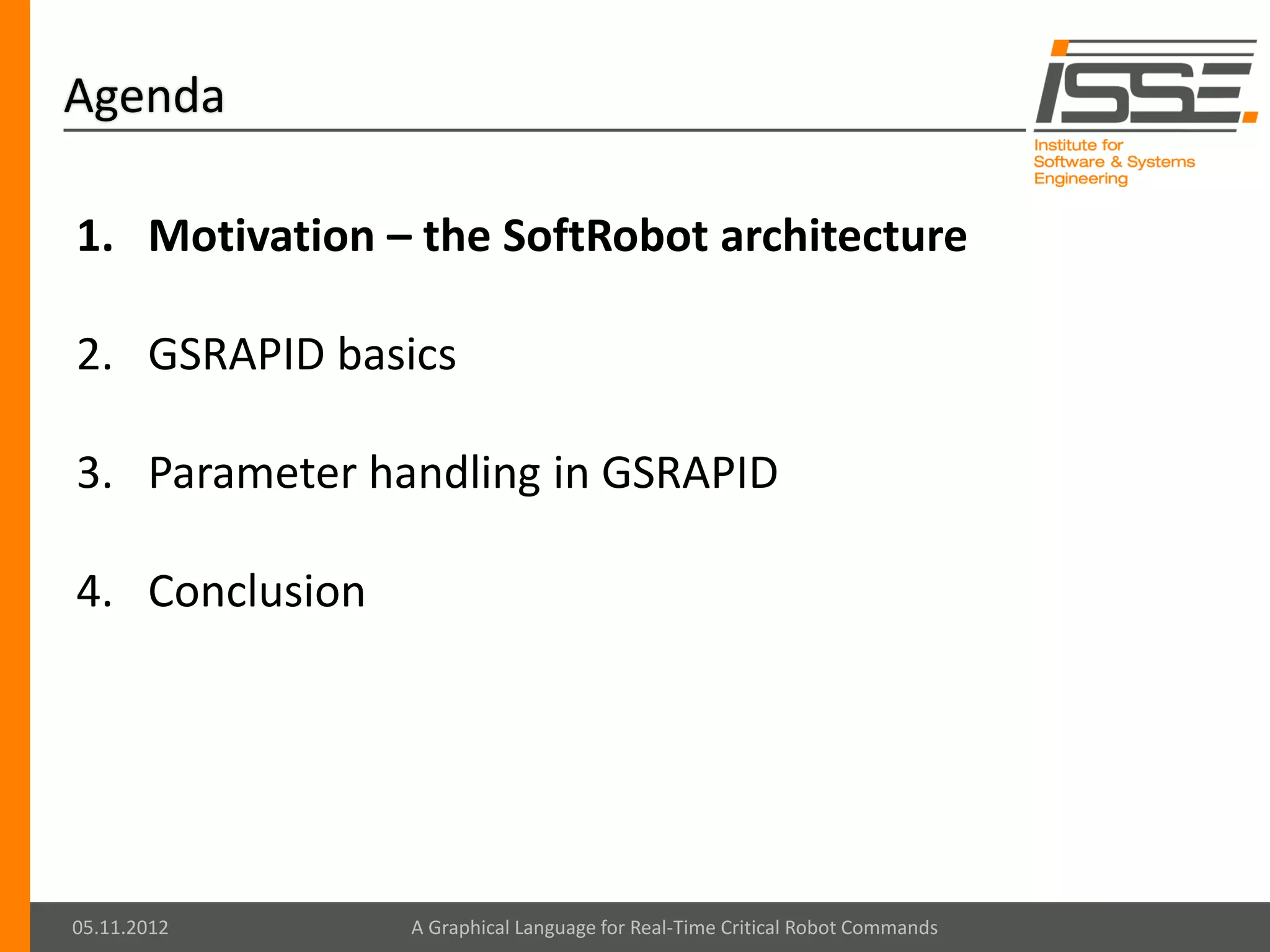 Agenda

1. Motivation – the SoftRobot architecture

2. GSRAPID basics

3. Parameter handling in GSRAPID

4. Conclusion




05.11.2012      A Graphical Language for Real-Time Critical Robot Commands
 