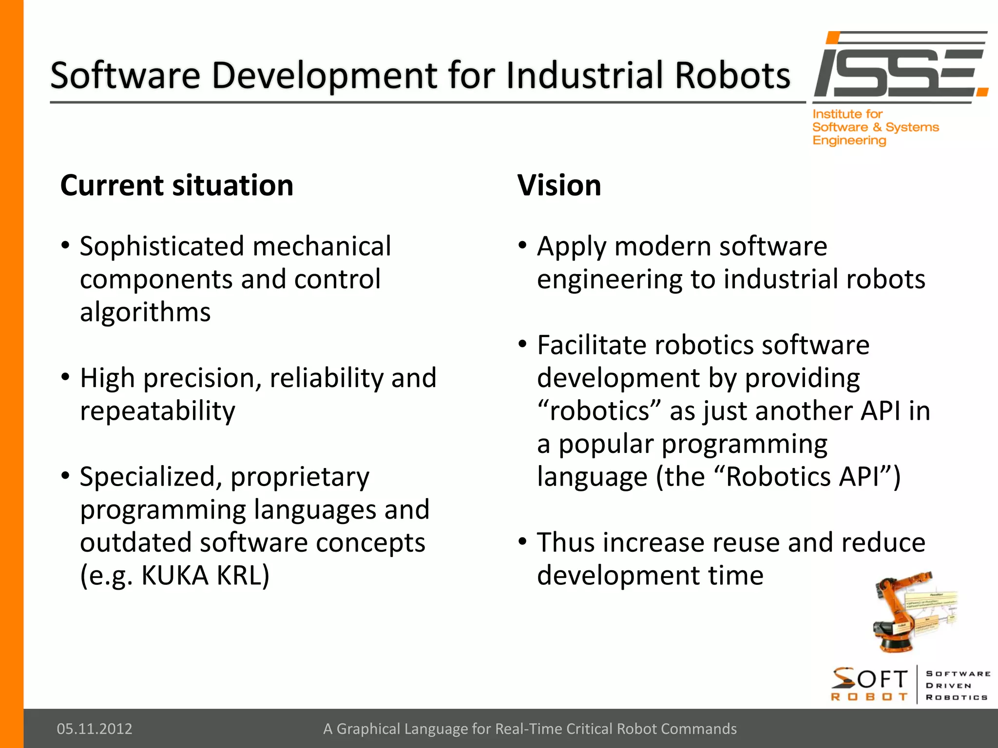 Software Development for Industrial Robots

Current situation                                 Vision
• Sophisticated mechanical                        • Apply modern software
  components and control                            engineering to industrial robots
  algorithms
                                                  • Facilitate robotics software
• High precision, reliability and                   development by providing
  repeatability                                     “robotics” as just another API in
                                                    a popular programming
• Specialized, proprietary                          language (the “Robotics API”)
  programming languages and
  outdated software concepts                      • Thus increase reuse and reduce
  (e.g. KUKA KRL)                                   development time



05.11.2012             A Graphical Language for Real-Time Critical Robot Commands
 