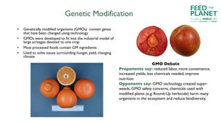 Genetic Modification
• Genetically modified organisms (GMOs) contain genes
that have been changed using technology
• GMOs were developed to fit into the industrial model of
large acreages devoted to one crop
• Most processed foods contain GM ingredients
• Used to solve issues surrounding hunger, yield, changing
climate
GMO Debate
Proponents say: reduced labor, more convenience,
increased yields, less chemicals needed, improve
nutrition
Opponents say: GMO technology created super-
weeds; GMO safety concerns, chemicals used with
modified plants (e.g. Round-Up herbicide) harm many
organisms in the ecosystem and reduce biodiversity.
FEED
PLANET
Founded by WORLDCHEFS
THE
Powered by Electrolux and AIESEC
 