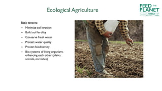 Ecological Agriculture
Basic tenants:
– Minimize soil erosion
– Build soil fertility
– Conserve fresh water
– Protect water quality
– Protect biodiversity
– Bio-systems of living organisms
enhancing each other (plants,
animals, microbes)
FEED
PLANET
Founded by WORLDCHEFS
THE
Powered by Electrolux and AIESEC
 