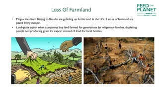 Loss Of Farmland
• Mega-cities from Beijing to Brasilia are gobbling up fertile land. In the U.S., 2 acres of farmland are
paved every minute.
• Land-grabs occur when companies buy land farmed for generations by indigenous families, displacing
people and producing grain for export instead of food for local families
FEED
PLANET
Founded by WORLDCHEFS
THE
Powered by Electrolux and AIESEC
 