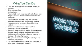 WhatYou Can Do
• Don't fear technology and what is new. Instead, be
informed.
• Grow your own food
• Limit packaging
• Feature foods could are produced locally. Get to know
the producers and their commitment to sustainable
agriculture
• Find trustworthy producers who seek out local,
sustainable products—and are fair to the growers
• Help spark change by creating demand for these
products
• Create menus that feature and call out local
agriculture. Educate your clients.
• Beware of always looking to buy the most inexpensive
products. Paying more for unique and well-raised
produce can help marketing and attract customers.
• Seek out a diversity of products
• Ask questions about commodity foods that you are
purchasing. Be informed.
• USEYOUR CHEF SKILLS TO FEATUREVEGETABLES
AND FRUITS...make them the stars!
FEED
PLANET
Founded by WORLDCHEFS
THE
Powered by Electrolux and AIESEC
 