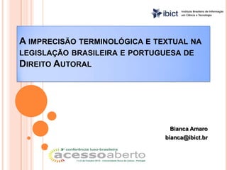 A IMPRECISÃO TERMINOLÓGICA E TEXTUAL NA
LEGISLAÇÃO BRASILEIRA E PORTUGUESA DE
DIREITO AUTORAL




                                Bianca Amaro
                               bianca@ibict.br
 