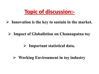 Topic of discussion:-
 Innovation is the key to sustain in the market.
 Impact of Globalistion on Channapatna toy
 Important statistical data.
 Working Environment in toy industry
 