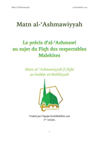 Matn al-‘Ashmawiyyah ecolemalekite.com
0
Matn al-‘Ashmawiyyah
Matn al-‘Ashmawiyyah fi fiqhi
as-Saddat ul-Malikiyyah
Traduit par l’équipe EcoleMalekite.com
1ère version.
 