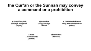 the Qur’an or the Sunnah may convey
a command or a prohibition
A command (amr)
conveys obligation
(wujub),
A prohibition
(nahy) conveys
tahrim
A command may thus
imply a recommendation
(nadb)
a mere
permissibility
(ibahah)
abomination
(karahah)
 