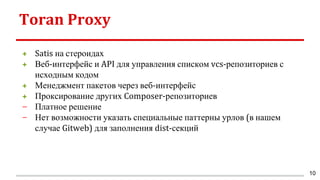 Toran Proxy
+ Satis на стероидах
+ Веб-интерфейс и API для управления списком vcs-репозиториев с
исходным кодом
+ Менеджмент пакетов через веб-интерфейс
+ Проксирование других Composer-репозиториев
− Платное решение
− Нет возможности указать специальные паттерны урлов (в нашем
случае Gitweb) для заполнения dist-секций
10
 