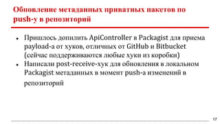Обновление метаданных приватных пакетов по
push-у в репозиторий
● Пришлось допилить ApiController в Packagist для приема
payload-а от хуков, отличных от GitHub и Bitbucket
(сейчас поддерживаются любые хуки из коробки)
● Написали post-receive-хук для обновления в локальном
Packagist метаданных в момент push-а изменений в
репозиторий
17
 