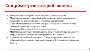 Composer-репозиторий пакетов
● Composer-репозиторий - хранилище метаданных пакетов
● Метаданные пакета - служебная информация о пакете, используемая
Composer-ом для резолвинга и установки зависимостей
● Любой Composer-репозиторий собирает метаданные пакетов в виде
статических файлов доступных извне
(например, https://packagist.org/packages.json)
● Метаданные включают информацию о том, откуда клонировать пакет и
откуда скачивать снепшоты тегов (source и dist секции)
● Для поддержки Gitweb нам нужен Composer-репозиторий пакетов,
собирающий метаданные, в которых source и dist-секции указывают на
Gitweb
8
 