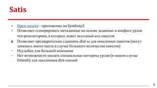 Satis
+ Open-source - приложение на Symfony2
+ Позволяет сгенерировать метаданные на основе заданных в конфиге урлов
vcs-репозиториев, в которых лежит исходный код пакетов
± Позволяет предварительно сдампить dist-ы для описанных пакетов (могут
занимать много места в случае большого количества пакетов)
− Неудобен для большой компании
− Нет возможности указать специальные паттерны урлов (в нашем случае
Gitweb) для заполнения dist-секций
9
 