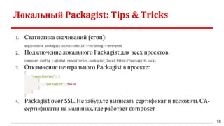 Локальный Packagist: Tips & Tricks
1. Статистика скачиваний (cron):
app/console packagist:stats:compile --no-debug --env=prod
2. Подключение локального Packagist для всех проектов:
composer config --global repositories.packagist_local https://packagist.local
3. Отключение центрального Packagist в проекте:
{
"repositories": [
{
"packagist": false
}
]
}
4. Packagist over SSL. Не забудьте выписать сертификат и положить СA-
сертификаты на машинах, где работает composer
18
 