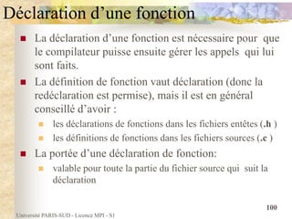 Université PARIS-SUD - Licence MPI - S1
100
Déclaration d’une fonction
 La déclaration d’une fonction est nécessaire pour que
le compilateur puisse ensuite gérer les appels qui lui
sont faits.
 La définition de fonction vaut déclaration (donc la
redéclaration est permise), mais il est en général
conseillé d’avoir :
 les déclarations de fonctions dans les fichiers entêtes (.h )
 les définitions de fonctions dans les fichiers sources (.c )
 La portée d’une déclaration de fonction:
 valable pour toute la partie du fichier source qui suit la
déclaration
 