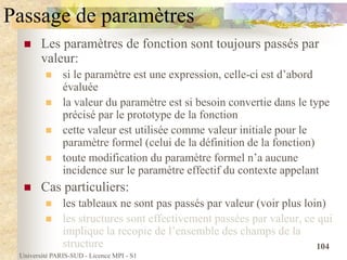 Université PARIS-SUD - Licence MPI - S1
104
Passage de paramètres
 Les paramètres de fonction sont toujours passés par
valeur:
 si le paramètre est une expression, celle-ci est d’abord
évaluée
 la valeur du paramètre est si besoin convertie dans le type
précisé par le prototype de la fonction
 cette valeur est utilisée comme valeur initiale pour le
paramètre formel (celui de la définition de la fonction)
 toute modification du paramètre formel n’a aucune
incidence sur le paramètre effectif du contexte appelant
 Cas particuliers:
 les tableaux ne sont pas passés par valeur (voir plus loin)
 les structures sont effectivement passées par valeur, ce qui
implique la recopie de l’ensemble des champs de la
structure
 