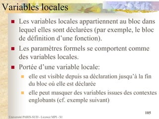 Université PARIS-SUD - Licence MPI - S1
105
Variables locales
 Les variables locales appartiennent au bloc dans
lequel elles sont déclarées (par exemple, le bloc
de définition d’une fonction).
 Les paramètres formels se comportent comme
des variables locales.
 Portée d’une variable locale:
 elle est visible depuis sa déclaration jusqu’à la fin
du bloc où elle est déclarée
 elle peut masquer des variables issues des contextes
englobants (cf. exemple suivant)
 