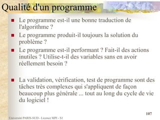 Université PARIS-SUD - Licence MPI - S1
107
Qualité d'un programme
 Le programme est-il une bonne traduction de
l'algorithme ?
 Le programme produit-il toujours la solution du
problème ?
 Le programme est-il performant ? Fait-il des actions
inutiles ? Utilise-t-il des variables sans en avoir
réellement besoin ?
 La validation, vérification, test de programme sont des
tâches très complexes qui s'appliquent de façon
beaucoup plus générale ... tout au long du cycle de vie
du logiciel !
 