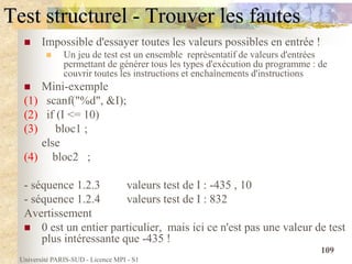Université PARIS-SUD - Licence MPI - S1
109
Test structurel - Trouver les fautes
 Impossible d'essayer toutes les valeurs possibles en entrée !
 Un jeu de test est un ensemble représentatif de valeurs d'entrées
permettant de générer tous les types d'exécution du programme : de
couvrir toutes les instructions et enchaînements d'instructions
 Mini-exemple
(1) scanf("%d", &I);
(2) if (I <= 10)
(3) bloc1 ;
else
(4) bloc2 ;
- séquence 1.2.3 valeurs test de I : -435 , 10
- séquence 1.2.4 valeurs test de I : 832
Avertissement
 0 est un entier particulier, mais ici ce n'est pas une valeur de test
plus intéressante que -435 !
 
