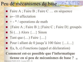 Université PARIS-SUD - Licence MPI - S1
11
Peu de mécanismes de base
 Faire A ; Faire B ; Faire C … en séquence
 a←10 affectation
 + - * / operations de math
 {Faire A ; Faire B };{Faire C ; Faire D} groupés
 Si (…) Alors {…} Sinon
 Tant que (…) Faire {…}
 Pour i allant de 0 jusqu’à 100 faire {…i…}
 f(a, b, c) Fonctions (appel et déclaration)
Comment est-ce possible que l’informatique
tienne en si peu de mécanismes de base ?
 