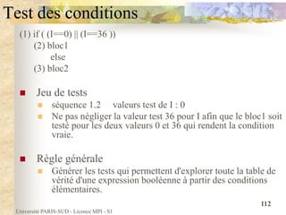Université PARIS-SUD - Licence MPI - S1
112
Test des conditions
(1) if ( (I==0) || (I==36 ))
(2) bloc1
else
(3) bloc2
 Jeu de tests
 séquence 1.2 valeurs test de I : 0
 Ne pas négliger la valeur test 36 pour I afin que le bloc1 soit
testé pour les deux valeurs 0 et 36 qui rendent la condition
vraie.
 Règle générale
 Générer les tests qui permettent d'explorer toute la table de
vérité d'une expression booléenne à partir des conditions
élémentaires.
 