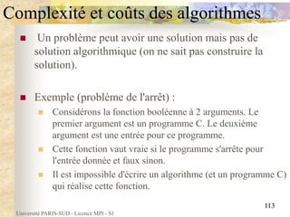 Université PARIS-SUD - Licence MPI - S1
113
Complexité et coûts des algorithmes
 Un problème peut avoir une solution mais pas de
solution algorithmique (on ne sait pas construire la
solution).
 Exemple (problème de l'arrêt) :
 Considérons la fonction booléenne à 2 arguments. Le
premier argument est un programme C. Le deuxième
argument est une entrée pour ce programme.
 Cette fonction vaut vraie si le programme s'arrête pour
l'entrée donnée et faux sinon.
 Il est impossible d'écrire un algorithme (et un programme C)
qui réalise cette fonction.
 