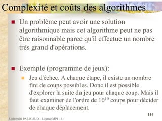 Université PARIS-SUD - Licence MPI - S1
114
Complexité et coûts des algorithmes
 Un problème peut avoir une solution
algorithmique mais cet algorithme peut ne pas
être raisonnable parce qu'il effectue un nombre
très grand d'opérations.
 Exemple (programme de jeux):
 Jeu d'échec. A chaque étape, il existe un nombre
fini de coups possibles. Donc il est possible
d'explorer la suite du jeu pour chaque coup. Mais il
faut examiner de l'ordre de 1019 coups pour décider
de chaque déplacement.
 