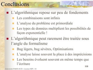 Université PARIS-SUD - Licence MPI - S1
118
Conclusions
 L’algorithmique repose sur peu de fondements
 Les combinaisons sont infinis
 L’analyse du problème est primordiale
 Les types de données multiplient les possibilités de
façon exponentielle !
 L’algorithmique peut rarement être traitée sous
l’angle du formalisme
 Bug légers, bug sévères, Optimisations
 L’analyse laisse souvent la place à des imprécisions
 Les besoins évoluent souvent en même temps que
l’écriture
 