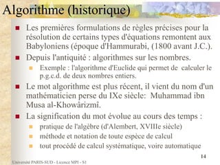 Université PARIS-SUD - Licence MPI - S1
14
Algorithme (historique)
 Les premières formulations de règles précises pour la
résolution de certains types d'équations remontent aux
Babyloniens (époque d'Hammurabi, (1800 avant J.C.).
 Depuis l'antiquité : algorithmes sur les nombres.
 Exemple : l'algorithme d'Euclide qui permet de calculer le
p.g.c.d. de deux nombres entiers.
 Le mot algorithme est plus récent, il vient du nom d'un
mathématicien perse du IXe siècle: Muhammad ibn
Musa al-Khowârizmî.
 La signification du mot évolue au cours des temps :
 pratique de l'algèbre (d'Alembert, XVIIIe siècle)
 méthode et notation de toute espèce de calcul
 tout procédé de calcul systématique, voire automatique
 