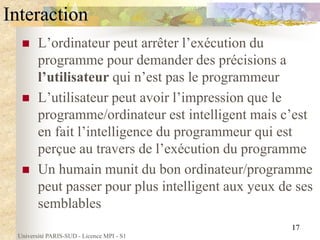 Université PARIS-SUD - Licence MPI - S1
17
Interaction
 L’ordinateur peut arrêter l’exécution du
programme pour demander des précisions a
l’utilisateur qui n’est pas le programmeur
 L’utilisateur peut avoir l’impression que le
programme/ordinateur est intelligent mais c’est
en fait l’intelligence du programmeur qui est
perçue au travers de l’exécution du programme
 Un humain munit du bon ordinateur/programme
peut passer pour plus intelligent aux yeux de ses
semblables
 