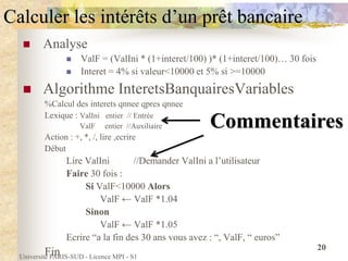 Université PARIS-SUD - Licence MPI - S1
20
Calculer les intérêts d’un prêt bancaire
 Analyse
 ValF = (ValIni * (1+interet/100) )* (1+interet/100)… 30 fois
 Interet = 4% si valeur<10000 et 5% si >=10000
 Algorithme InteretsBanquairesVariables
%Calcul des interets qnnee qpres qnnee
Lexique : ValIni entier // Entrée
ValF entier //Auxiliaire
Action : +, *, /, lire ,ecrire
Début
Lire ValIni //Demander ValIni a l’utilisateur
Faire 30 fois :
Si ValF<10000 Alors
ValF ← ValF *1.04
Sinon
ValF ← ValF *1.05
Ecrire “a la fin des 30 ans vous avez : “, ValF, “ euros”
Fin
Commentaires
 