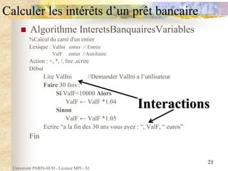 Université PARIS-SUD - Licence MPI - S1
21
Calculer les intérêts d’un prêt bancaire
 Algorithme InteretsBanquairesVariables
%Calcul du carré d'un entier
Lexique : ValIni entier // Entrée
ValF entier //Auxiliaire
Action : +, *, /, lire ,ecrire
Début
Lire ValIni //Demander ValIni a l’utilisateur
Faire 30 fois :
Si ValF<10000 Alors
ValF ← ValF *1.04
Sinon
ValF ← ValF *1.05
Ecrire “a la fin des 30 ans vous avez : “, ValF, “ euros”
Fin
Interactions
 