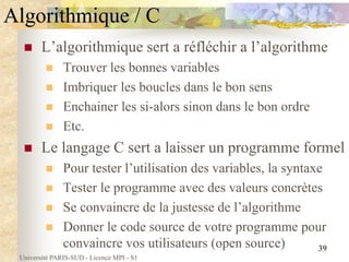Université PARIS-SUD - Licence MPI - S1
39
Algorithmique / C
 L’algorithmique sert a réfléchir a l’algorithme
 Trouver les bonnes variables
 Imbriquer les boucles dans le bon sens
 Enchainer les si-alors sinon dans le bon ordre
 Etc.
 Le langage C sert a laisser un programme formel
 Pour tester l’utilisation des variables, la syntaxe
 Tester le programme avec des valeurs concrètes
 Se convaincre de la justesse de l’algorithme
 Donner le code source de votre programme pour
convaincre vos utilisateurs (open source)
 