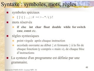 Université PARIS-SUD - Licence MPI - S1
41
Syntaxe : symboles, mots, règles
 symboles spéciaux
 [ ] { } . , ; : # =< > - * / ( ) !
 mots réservés
 if else int char float double while for switch
case, const etc.
 règles syntaxiques
 point virgule après chaque instruction
 accolade ouvrante au début { et fermante } à la fin de
chaque fonction (y compris « main »), de chaque bloc
d’instructions
 La syntaxe d'un programme est définie par une
grammaire.
 