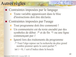 Université PARIS-SUD - Licence MPI - S1
42
Autres règles
 Contraintes imposées par le langage
 Toute variable apparaissant dans le bloc
d'instructions doit être déclarée.
 Contraintes imposées par l'usage
 Tout programme doit être commenté !
 Un commentaire est du texte encadré par des
symboles de début /* et de fin */ ou une ligne
commençant par //
 Ignoré lors des traitements du programme
/* Tout l’algo repose sur la recherche du plus grand
nombre premier après le carré parfait */
int i = 0; // sert d’indice dans la boucle
 