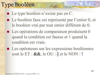 Université PARIS-SUD - Licence MPI - S1
47
Type booléen
 Le type booléen n’existe pas en C.
 Le booléen faux est représenté par l’entier 0, et
le booléen vrai par tout entier différent de 0.
 Les opérations de comparaison produisent 0
quand la condition est fausse et 1 quand la
condition est vraie.
 Les opérateurs sur les expressions booléennes
sont le ET : , le OU : et le NON :
 