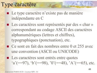Université PARIS-SUD - Licence MPI - S1
48
Type caractère
 Le type caractère n’existe pas de manière
indépendante en C
 Les caractères sont représentés par des « char »
correspondant au codage ASCII des caractères
alphanumériques (lettres et chiffres),
typographiques (ponctuation), etc.
 Ce sont en fait des nombres entre 0 et 255 avec
une convention (ASCII ou UNICODE)
 Les caractères sont entrés entre quotes
‘a’(==97), ‘b’(==98), ’0’(==48), ’A’(==65), etc.
 