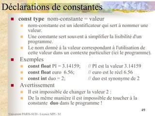 Université PARIS-SUD - Licence MPI - S1
49
Déclarations de constantes
 const type nom-constante = valeur
 nom-constante est un identificateur qui sert à nommer une
valeur.
 Une constante sert souvent à simplifier la lisibilité d'un
programme.
 Le nom donné à la valeur correspondant à l'utilisation de
cette valeur dans un contexte particulier (ici le programme).
 Exemples
 const float PI = 3.14159; // PI est la valeur 3.14159
 const float euro 6.56; // euro est le réel 6.56
 const int duo = 2; // duo est synonyme de 2
 Avertissement
 Il est impossible de changer la valeur 2 :
 De la même manière il est impossible de toucher à la
constante duo dans le programme !
 