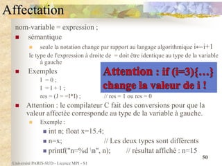 Université PARIS-SUD - Licence MPI - S1
50
Affectation
nom-variable = expression ;
 sémantique
 seule la notation change par rapport au langage algorithmique i←i+1
le type de l'expression à droite de = doit être identique au type de la variable
à gauche
 Exemples
I = 0 ;
I = I + 1 ;
res = (J = =I*I) ; // res = 1 ou res = 0
 Attention : le compilateur C fait des conversions pour que la
valeur affectée corresponde au type de la variable à gauche.
 Exemple :
 int n; float x=15.4;
 n=x; // Les deux types sont différents
 printf("n=%d n", n); // résultat affiché : n=15
 