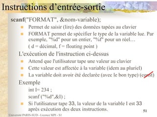 Université PARIS-SUD - Licence MPI - S1
51
Instructions d’entrée-sortie
scanf("FORMAT", &nom-variable);
 Permet de saisir (lire) des données tapées au clavier
 FORMAT permet de spécifier le type de la variable lue. Par
exemple, "%d" pour un entier, "%f" pour un réel…
( d = décimal, f = floating point )
L'exécution de l'instruction ci-dessus
 Attend que l'utilisateur tape une valeur au clavier
 Cette valeur est affectée à la variable (idem au pluriel)
 La variable doit avoir été declarée (avec le bon type) (const)
Exemple
int I= 234 ;
scanf ("%d",&I) ;
 Si l'utilisateur tape 33, la valeur de la variable I est 33
après exécution des deux instructions.
 