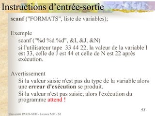 Université PARIS-SUD - Licence MPI - S1
52
Instructions d’entrée-sortie
scanf ("FORMATS", liste de variables);
Exemple
scanf ("%d %d %d", &I, &J, &N)
si l'utilisateur tape 33 44 22, la valeur de la variable I
est 33, celle de J est 44 et celle de N est 22 après
exécution.
Avertissement
Si la valeur saisie n'est pas du type de la variable alors
une erreur d'exécution se produit.
Si la valeur n'est pas saisie, alors l'exécution du
programme attend !
 