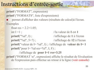 Université PARIS-SUD - Licence MPI - S1
53
Instructions d’entrée-sortie
printf ("FORMAT", expression)
printf ("FORMATS", liste d'expressions)
 permet d'afficher des valeurs (résultats de calcul)à l'écran.
Exemples
float res = 2.2+1.05;
int I =1 ; //la valeur de I est 1
printf("%d", I) ; //affichage de 1 à l'écran
printf("%d", 5+7) ; //affichage de 12 à l'écran
printf("valeur de I= %d", I) ; //affichage de valeur de I= 1
printf("pour I= %d res=%f", I, F) ;
//affichage de pour I=1 res=3.25
printf ("FORMAT n", expression) affiche le résultat de l'évaluation
de l'expression puis effectue un retour à la ligne (voir console)
 